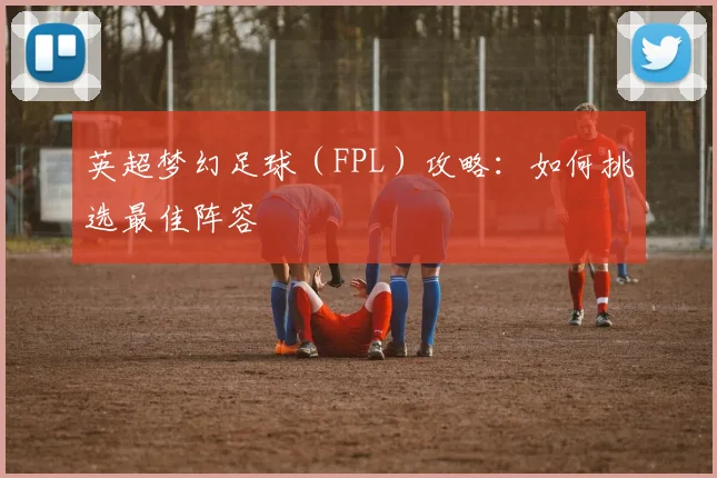 英超梦幻足球（FPL）攻略：如何挑选最佳阵容