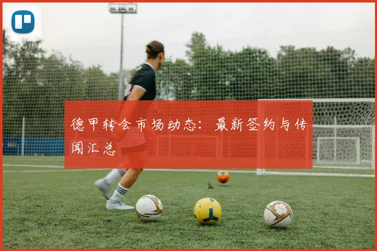 德甲转会市场动态：最新签约与传闻汇总