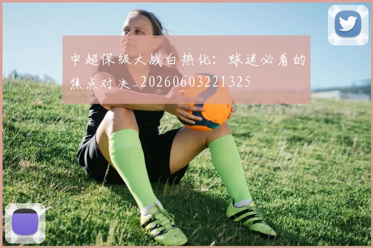 中超保级大战白热化：球迷必看的焦点对决_20260603221325